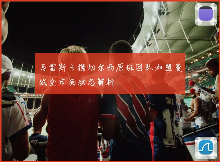 马雷斯卡携切尔西原班团队加盟曼城全市场动态解析