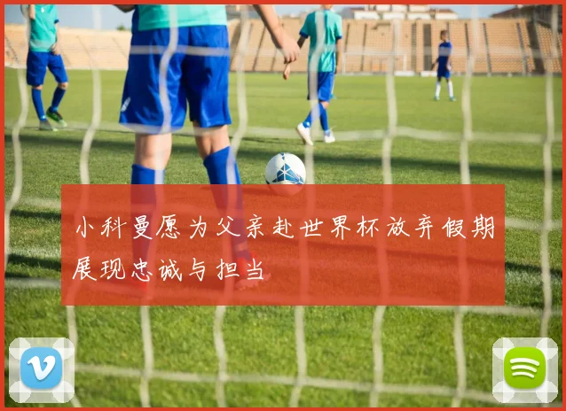 小科曼愿为父亲赴世界杯放弃假期展现忠诚与担当