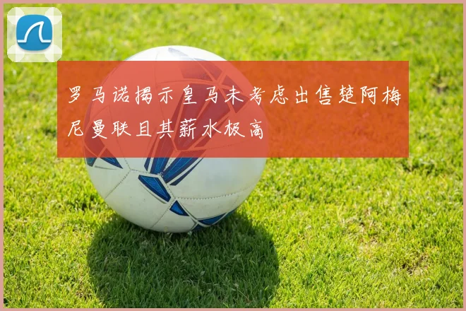 罗马诺揭示皇马未考虑出售楚阿梅尼曼联且其薪水极高