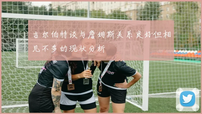 吉尔伯特谈与詹姆斯关系良好但相见不多的现状分析