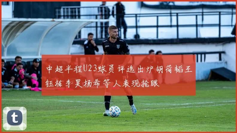 中超半程U23球员评选出炉胡荷韬王钰栋李昊杨希等人表现抢眼