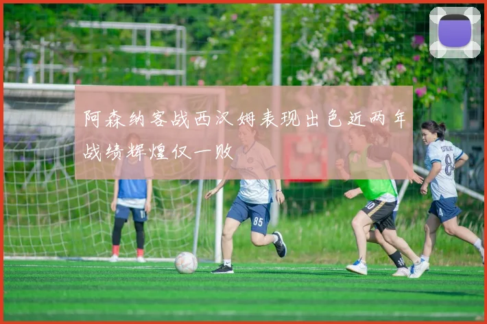 阿森纳客战西汉姆表现出色近两年战绩辉煌仅一败