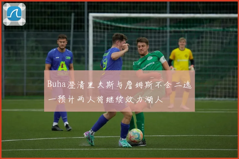 Buha澄清里夫斯与詹姆斯不会二选一预计两人将继续效力湖人