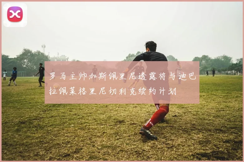 罗马主帅加斯佩里尼透露将与迪巴拉佩莱格里尼切利克续约计划