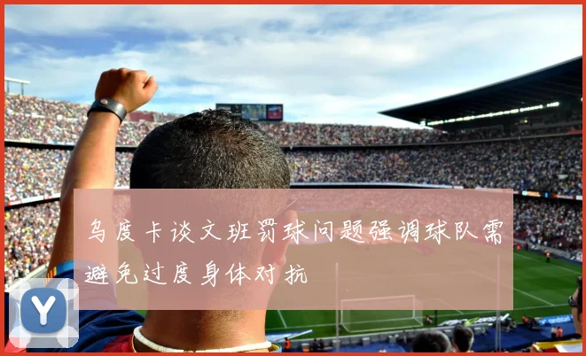 乌度卡谈文班罚球问题强调球队需避免过度身体对抗
