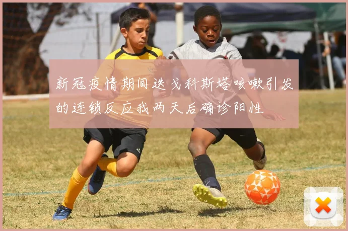新冠疫情期间迭戈科斯塔咳嗽引发的连锁反应我两天后确诊阳性