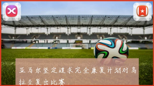 亚马尔坚定追求完全康复计划对乌拉圭复出比赛