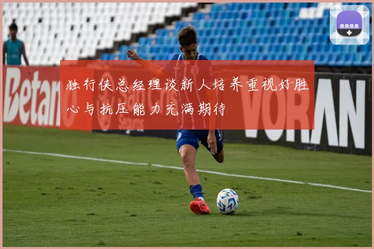 独行侠总经理谈新人培养重视好胜心与抗压能力充满期待