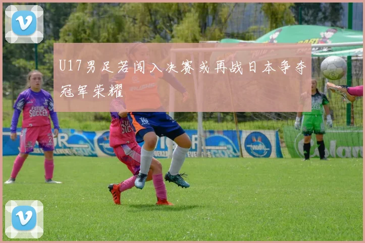 U17男足若闯入决赛或再战日本争夺冠军荣耀