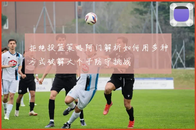 拒绝投篮策略阿门解析如何用多种方式破解大个子防守挑战
