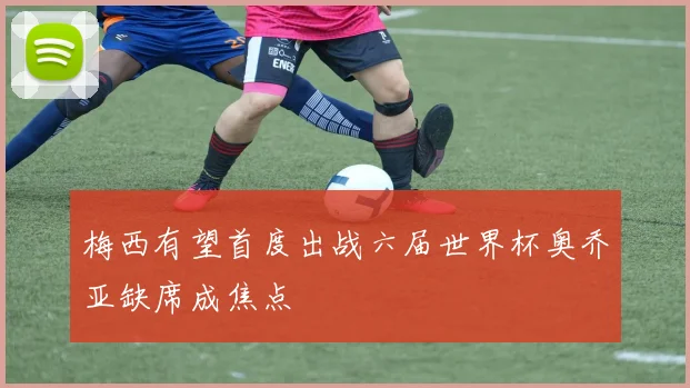 梅西有望首度出战六届世界杯奥乔亚缺席成焦点