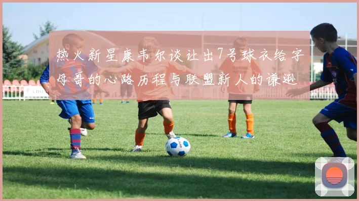 热火新星康韦尔谈让出7号球衣给字母哥的心路历程与联盟新人的谦逊态度