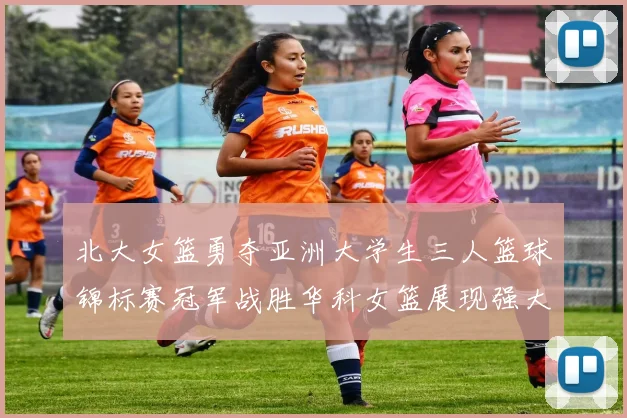 北大女篮勇夺亚洲大学生三人篮球锦标赛冠军战胜华科女篮展现强大实力